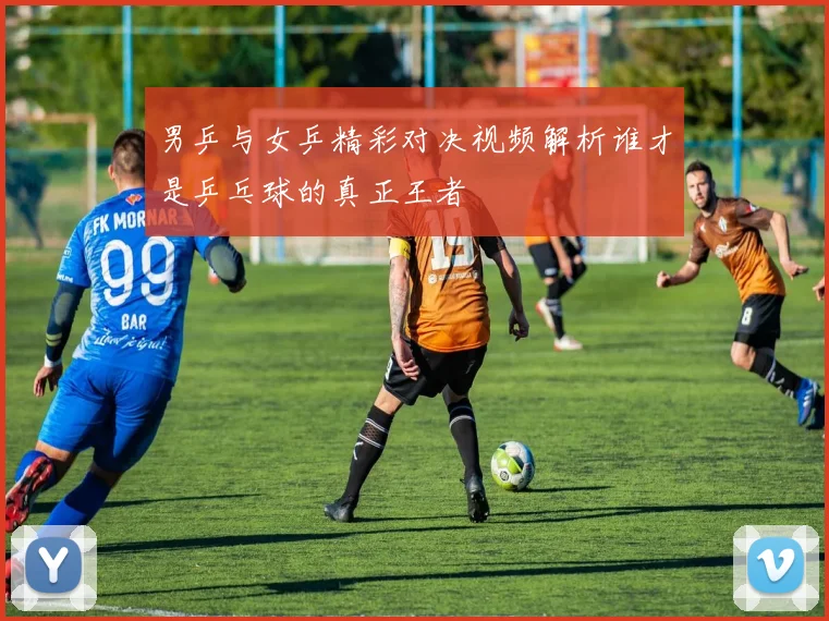男乒与女乒精彩对决视频解析谁才是乒乓球的真正王者