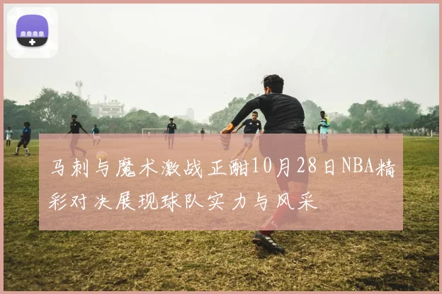 马刺与魔术激战正酣10月28日NBA精彩对决展现球队实力与风采
