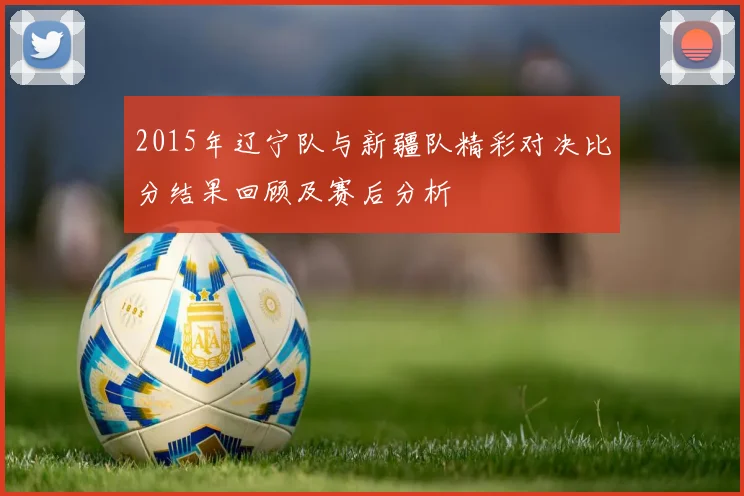 2015年辽宁队与新疆队精彩对决比分结果回顾及赛后分析