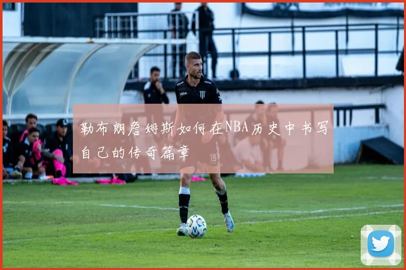 勒布朗詹姆斯如何在NBA历史中书写自己的传奇篇章