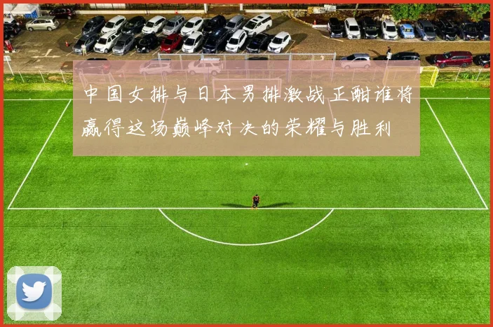 中国女排与日本男排激战正酣谁将赢得这场巅峰对决的荣耀与胜利