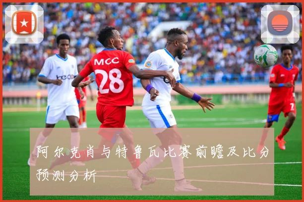 阿尔克肖与特鲁瓦比赛前瞻及比分预测分析