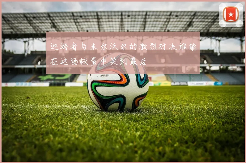巡游者与米尔沃尔的激烈对决谁能在这场较量中笑到最后