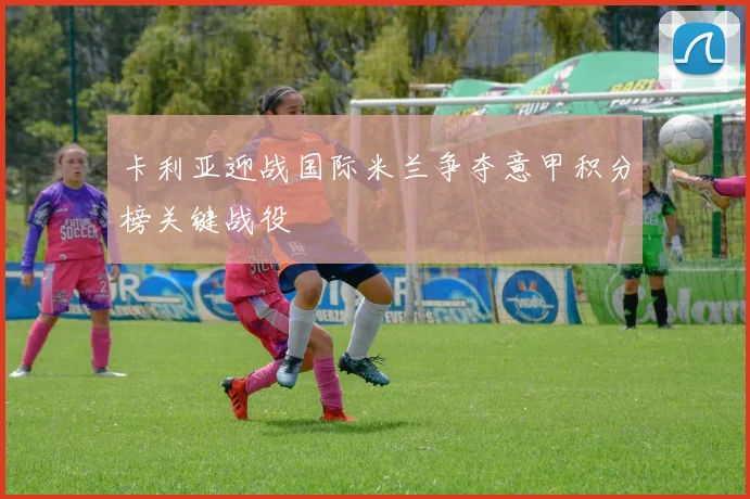 卡利亚迎战国际米兰争夺意甲积分榜关键战役