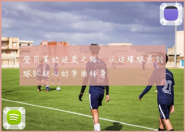 登贝莱的逆袭之路：从边缘球员到球队核心的华丽转身