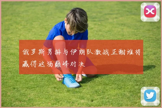 俄罗斯男排与伊朗队激战正酣谁将赢得这场巅峰对决