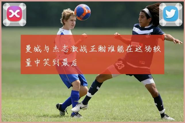 曼城与杰志激战正酣谁能在这场较量中笑到最后