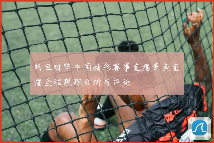 约旦对阵中国精彩赛事直播章鱼直播全程跟踪分析与评论