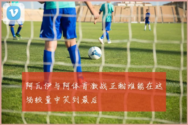 阿瓦伊与阿体育激战正酣谁能在这场较量中笑到最后