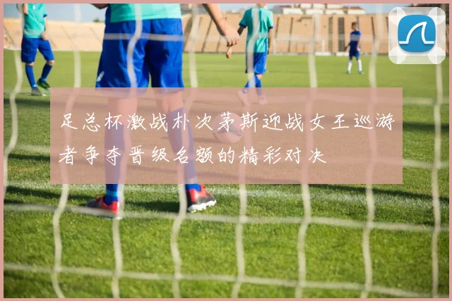 足总杯激战朴次茅斯迎战女王巡游者争夺晋级名额的精彩对决