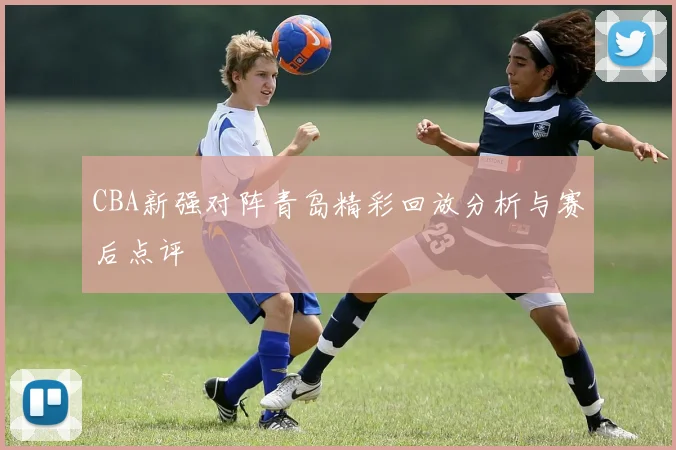 CBA新强对阵青岛精彩回放分析与赛后点评