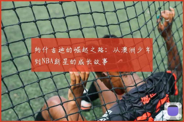 约什吉迪的崛起之路：从澳洲少年到NBA新星的成长故事