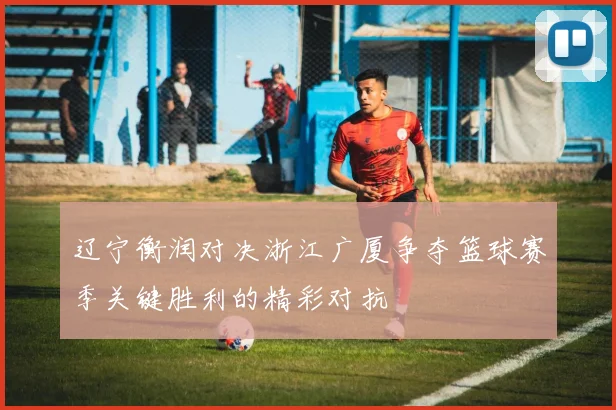 辽宁衡润对决浙江广厦争夺篮球赛季关键胜利的精彩对抗
