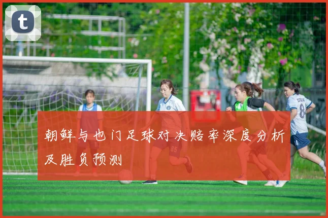 朝鲜与也门足球对决赔率深度分析及胜负预测
