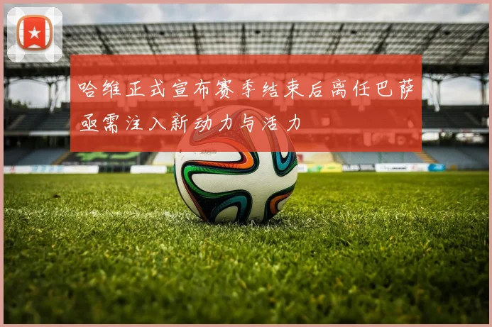 哈维正式宣布赛季结束后离任巴萨亟需注入新动力与活力