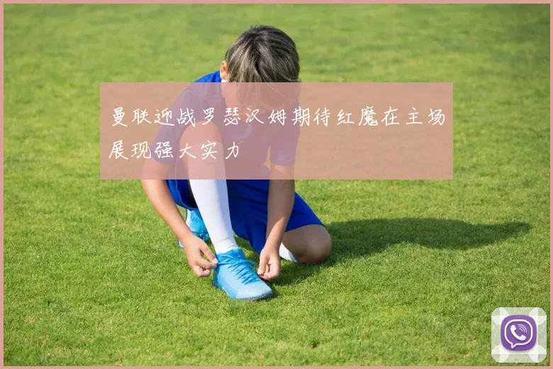 曼联迎战罗瑟汉姆期待红魔在主场展现强大实力