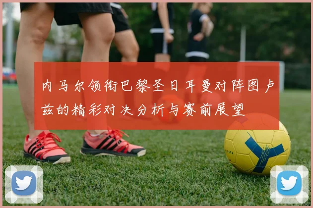 内马尔领衔巴黎圣日耳曼对阵图卢兹的精彩对决分析与赛前展望