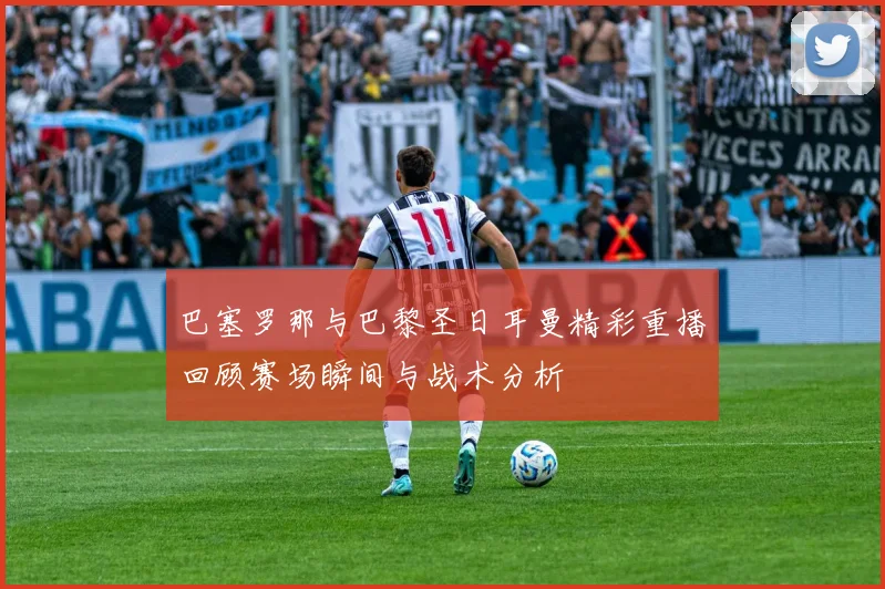 巴塞罗那与巴黎圣日耳曼精彩重播回顾赛场瞬间与战术分析