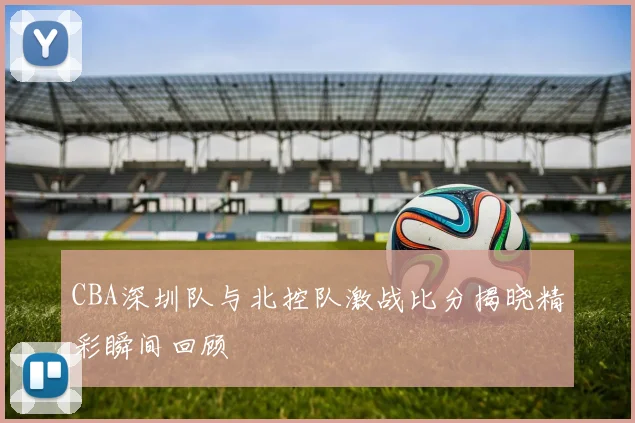 CBA深圳队与北控队激战比分揭晓精彩瞬间回顾