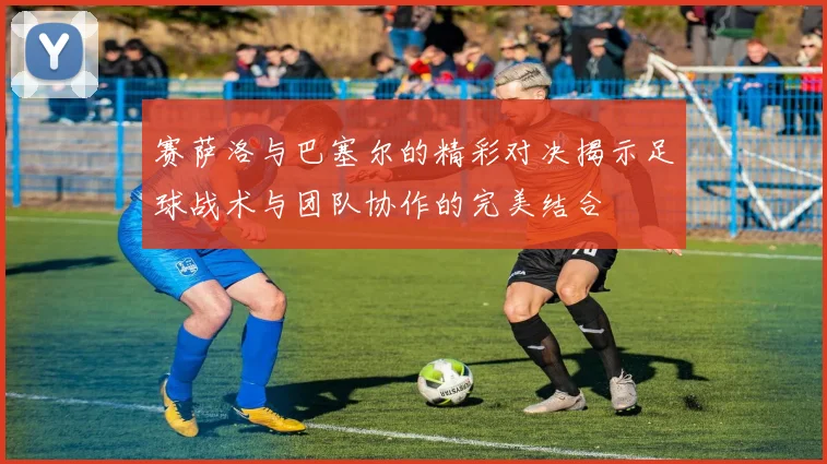 赛萨洛与巴塞尔的精彩对决揭示足球战术与团队协作的完美结合